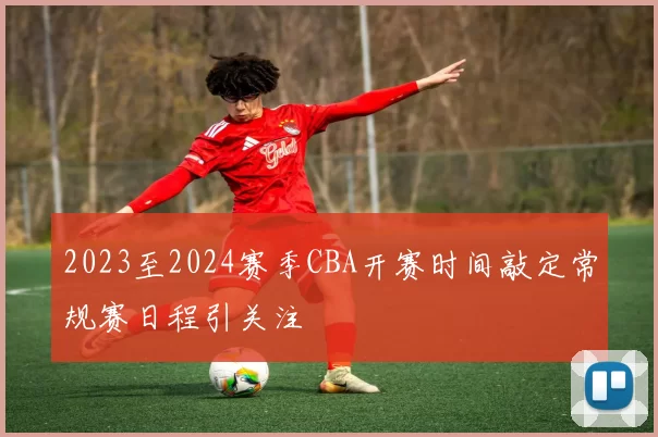2023至2024赛季CBA开赛时间敲定常规赛日程引关注