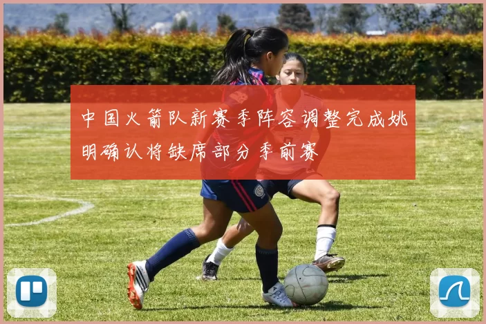 中国火箭队新赛季阵容调整完成姚明确认将缺席部分季前赛