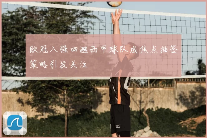 欧冠八强回避西甲球队成焦点抽签策略引发关注