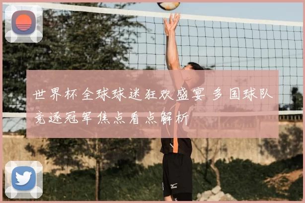 世界杯全球球迷狂欢盛宴 多国球队竞逐冠军焦点看点解析