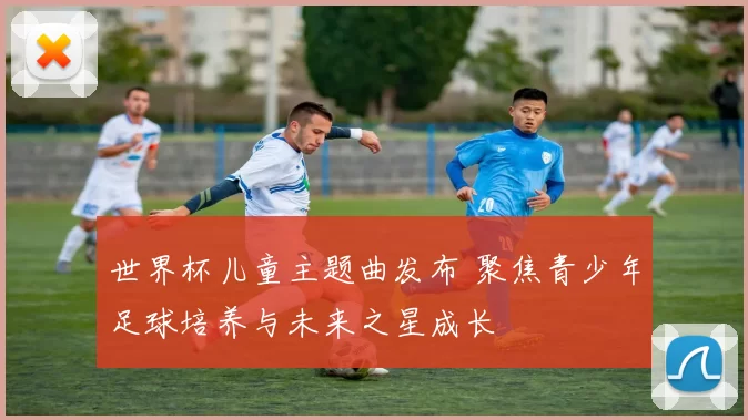世界杯儿童主题曲发布 聚焦青少年足球培养与未来之星成长