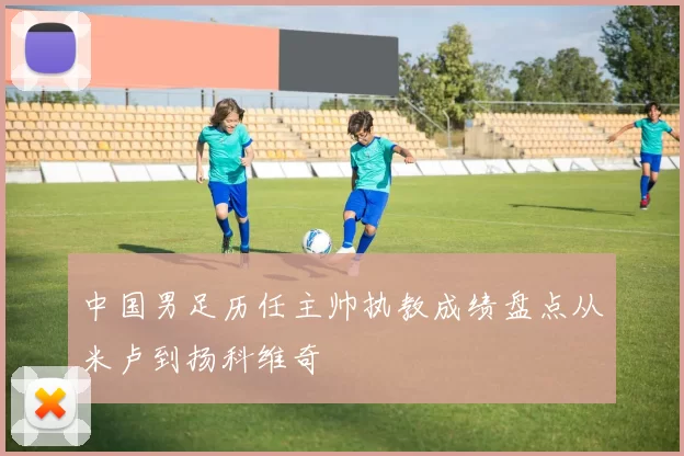 中国男足历任主帅执教成绩盘点从米卢到扬科维奇