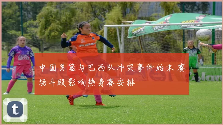 中国男篮与巴西队冲突事件始末 赛场斗殴影响热身赛安排