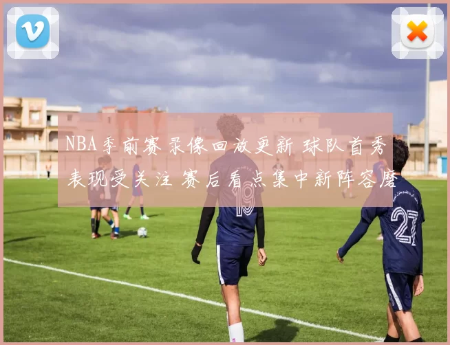NBA季前赛录像回放更新 球队首秀表现受关注 赛后看点集中新阵容磨合