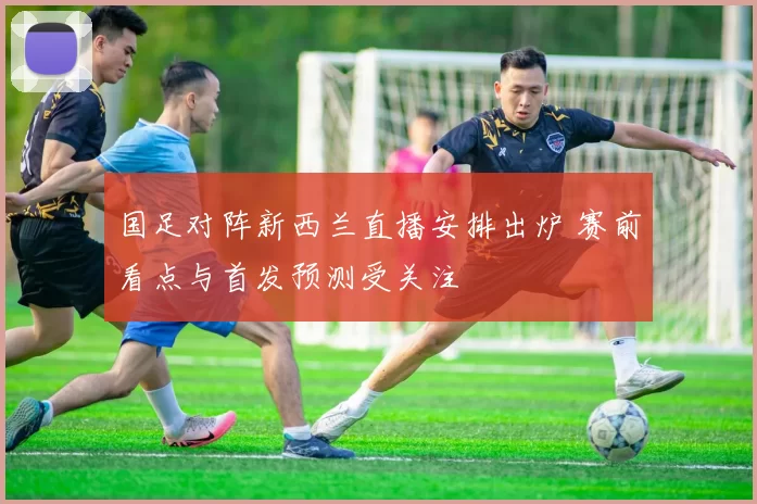 国足对阵新西兰直播安排出炉 赛前看点与首发预测受关注