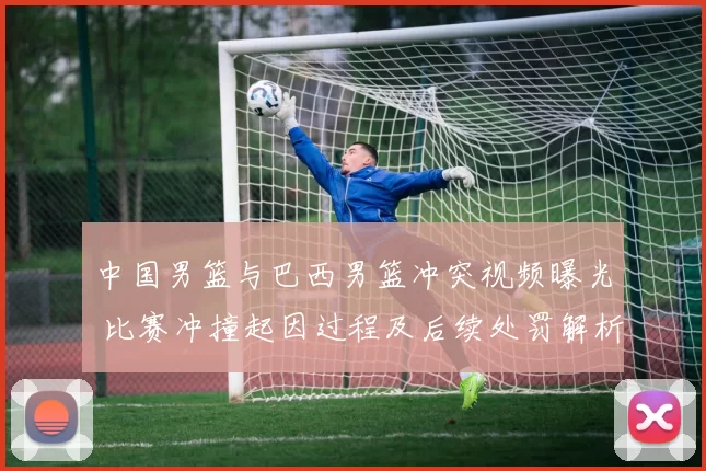 中国男篮与巴西男篮冲突视频曝光 比赛冲撞起因过程及后续处罚解析