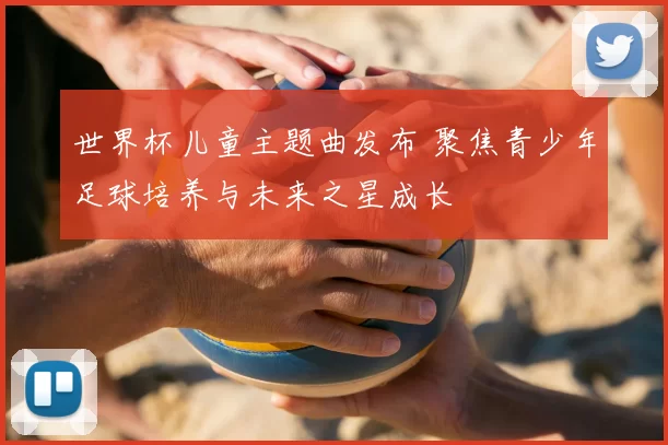 世界杯儿童主题曲发布 聚焦青少年足球培养与未来之星成长