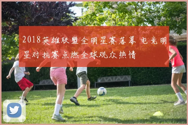2018英雄联盟全明星赛落幕 电竞明星对抗赛点燃全球观众热情
