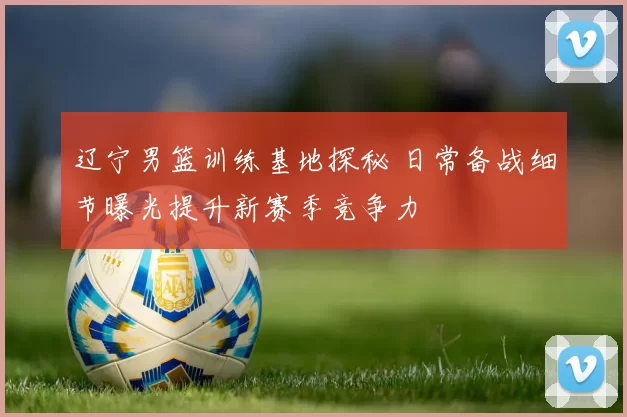 辽宁男篮训练基地探秘 日常备战细节曝光提升新赛季竞争力