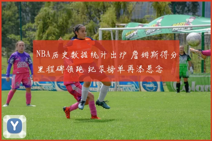 NBA历史数据统计出炉 詹姆斯得分里程碑领跑 纪录榜单再添悬念