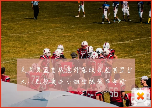 美国男篮首战意外落败分差明显扩大，巴黎奥运小组出线面临考验