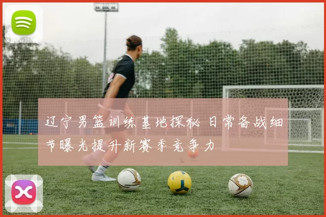 辽宁男篮训练基地探秘 日常备战细节曝光提升新赛季竞争力