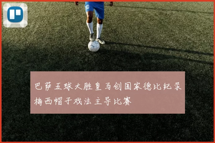 巴萨五球大胜皇马创国家德比纪录梅西帽子戏法主导比赛