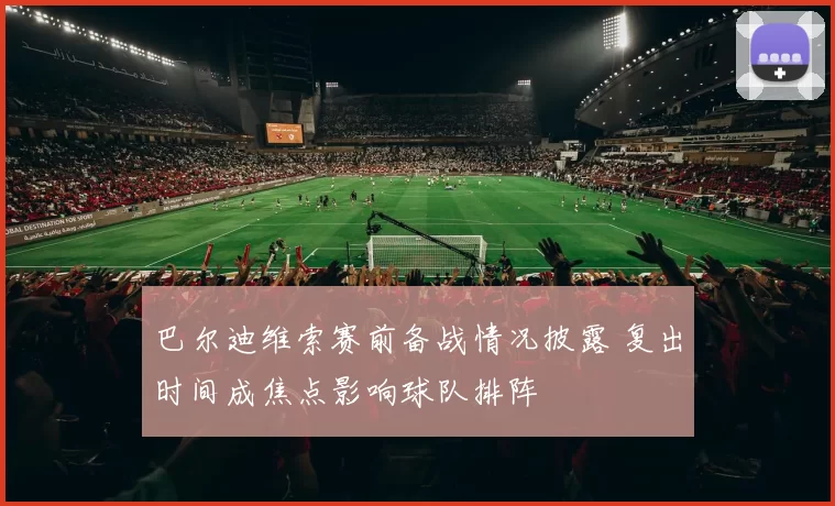 巴尔迪维索赛前备战情况披露 复出时间成焦点影响球队排阵