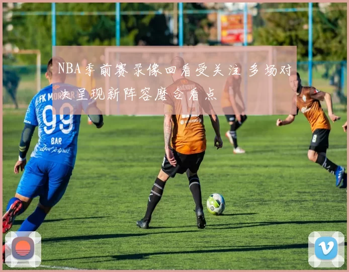 NBA季前赛录像回看受关注 多场对决呈现新阵容磨合看点