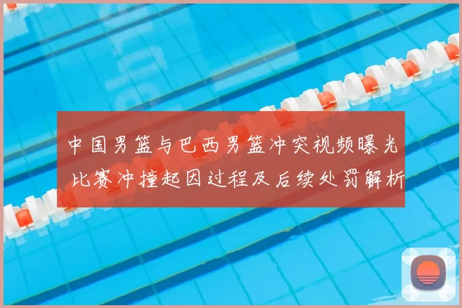 中国男篮与巴西男篮冲突视频曝光 比赛冲撞起因过程及后续处罚解析