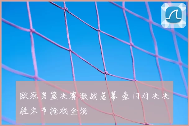 欧冠男篮决赛激战落幕 豪门对决决胜末节抢戏全场
