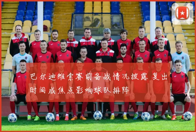 巴尔迪维索赛前备战情况披露 复出时间成焦点影响球队排阵