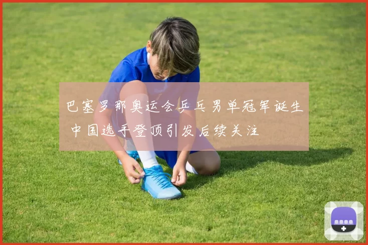 巴塞罗那奥运会乒乓男单冠军诞生 中国选手登顶引发后续关注