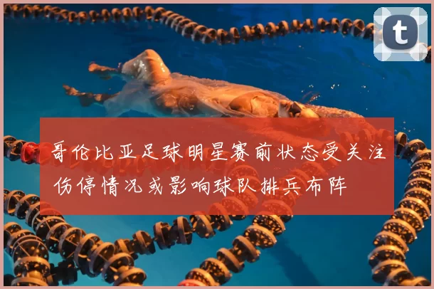 哥伦比亚足球明星赛前状态受关注 伤停情况或影响球队排兵布阵