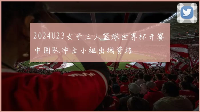 2024U23女子三人篮球世界杯开赛 中国队冲击小组出线资格