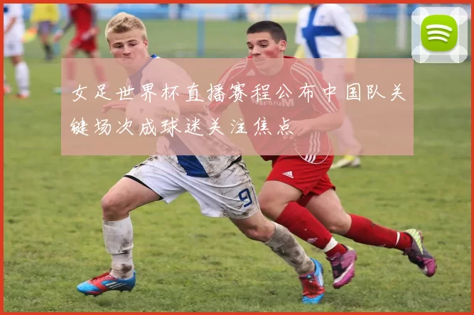 女足世界杯直播赛程公布中国队关键场次成球迷关注焦点