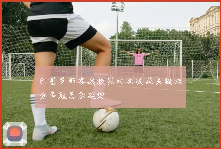 巴塞罗那客战激烈对决收获关键积分争冠悬念延续