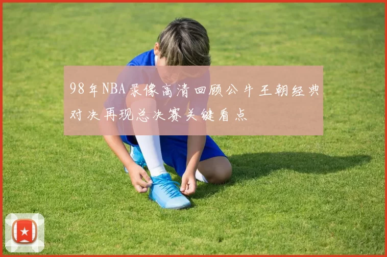 98年NBA录像高清回顾公牛王朝经典对决再现总决赛关键看点