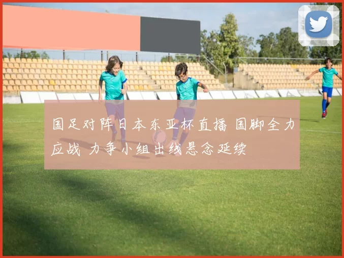 国足对阵日本东亚杯直播 国脚全力应战 力争小组出线悬念延续