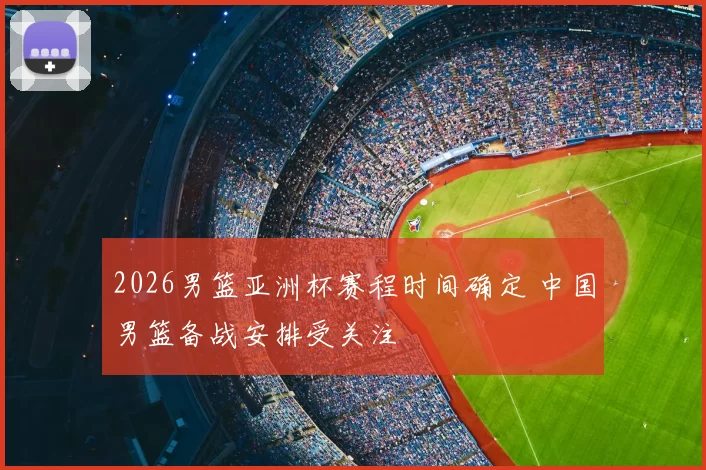 2026男篮亚洲杯赛程时间确定 中国男篮备战安排受关注