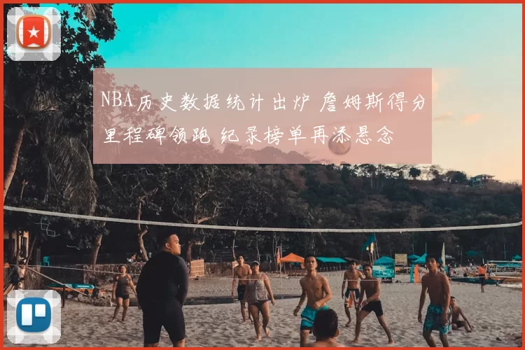 NBA历史数据统计出炉 詹姆斯得分里程碑领跑 纪录榜单再添悬念