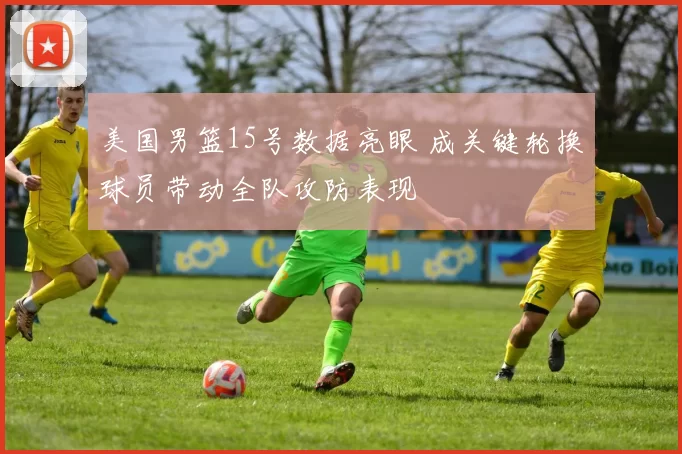 美国男篮15号数据亮眼 成关键轮换球员带动全队攻防表现