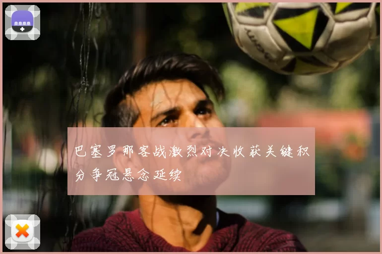 巴塞罗那客战激烈对决收获关键积分争冠悬念延续