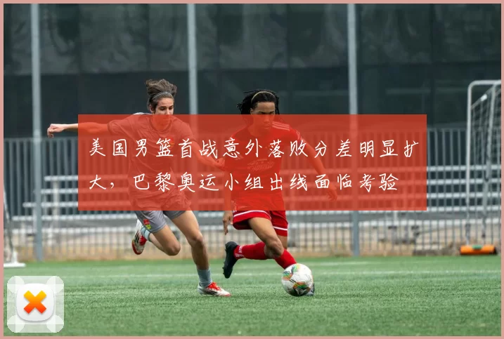 美国男篮首战意外落败分差明显扩大，巴黎奥运小组出线面临考验