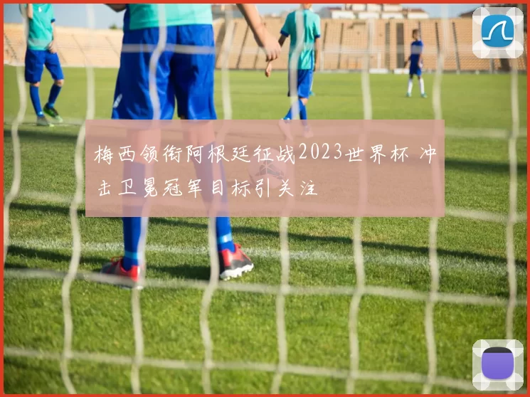 梅西领衔阿根廷征战2023世界杯 冲击卫冕冠军目标引关注