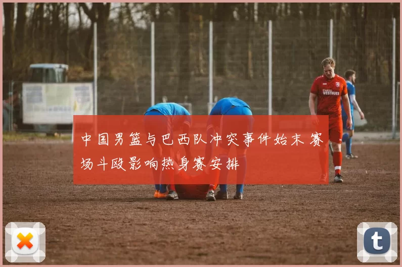 中国男篮与巴西队冲突事件始末 赛场斗殴影响热身赛安排