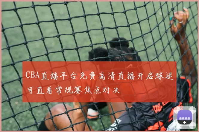 CBA直播平台免费高清直播开启球迷可直看常规赛焦点对决