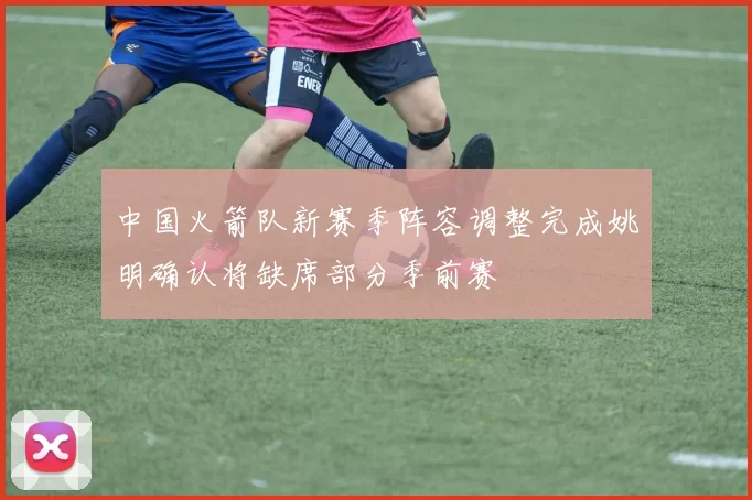 中国火箭队新赛季阵容调整完成姚明确认将缺席部分季前赛
