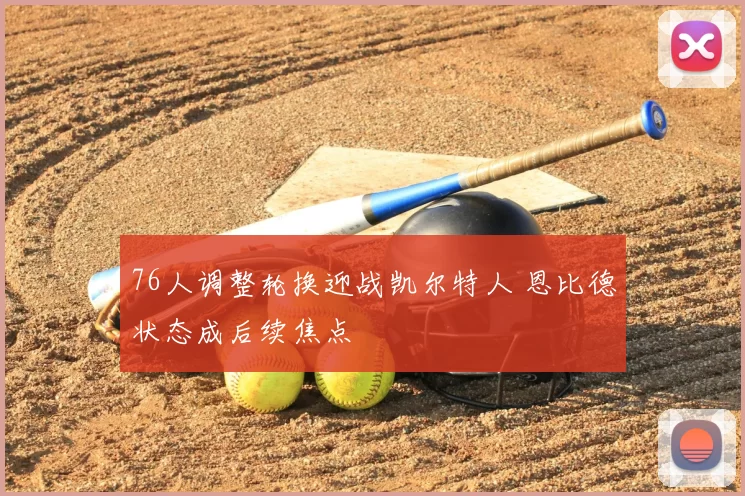 76人调整轮换迎战凯尔特人 恩比德状态成后续焦点