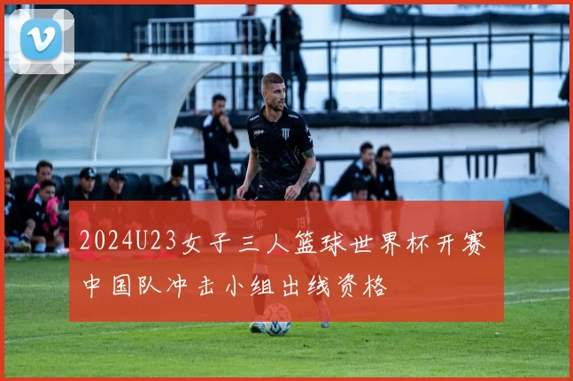 2024U23女子三人篮球世界杯开赛 中国队冲击小组出线资格