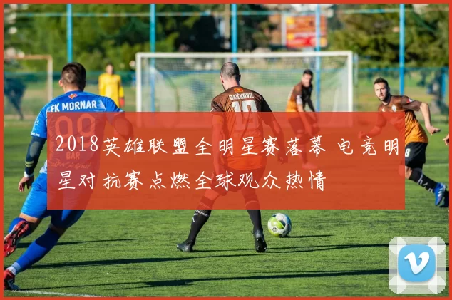2018英雄联盟全明星赛落幕 电竞明星对抗赛点燃全球观众热情