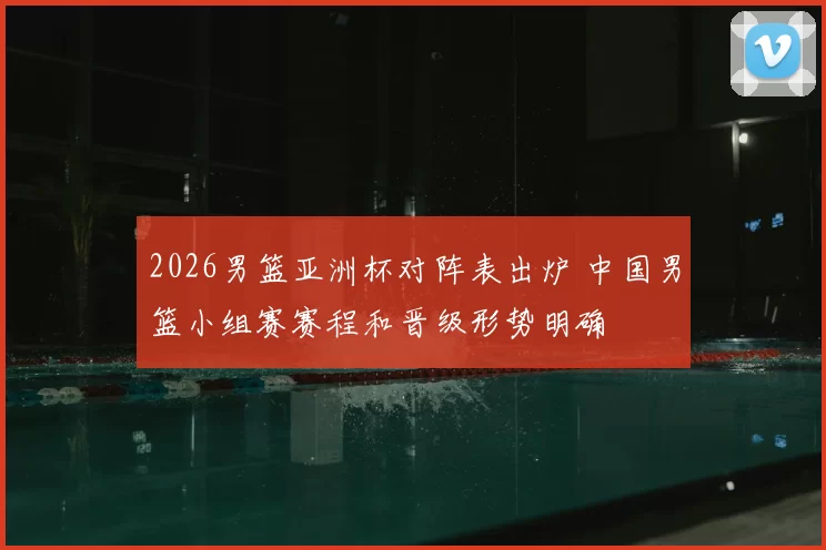 2026男篮亚洲杯对阵表出炉 中国男篮小组赛赛程和晋级形势明确