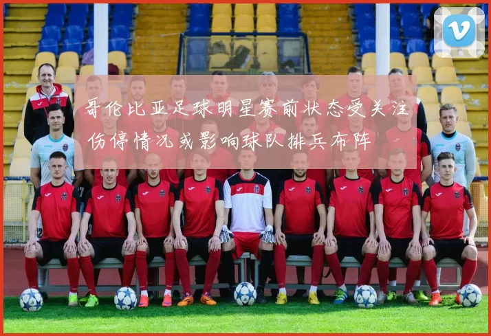 哥伦比亚足球明星赛前状态受关注 伤停情况或影响球队排兵布阵