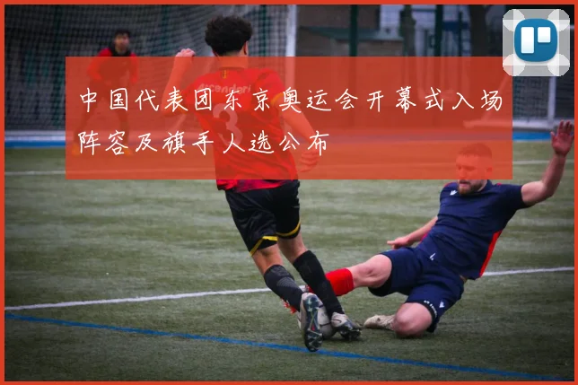 中国代表团东京奥运会开幕式入场阵容及旗手人选公布