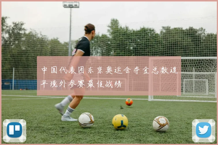 中国代表团东京奥运会夺金总数追平境外参赛最佳战绩