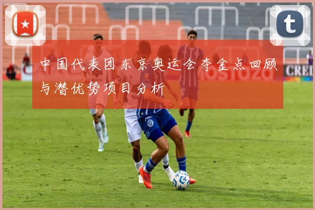 中国代表团东京奥运会夺金点回顾与潜优势项目分析
