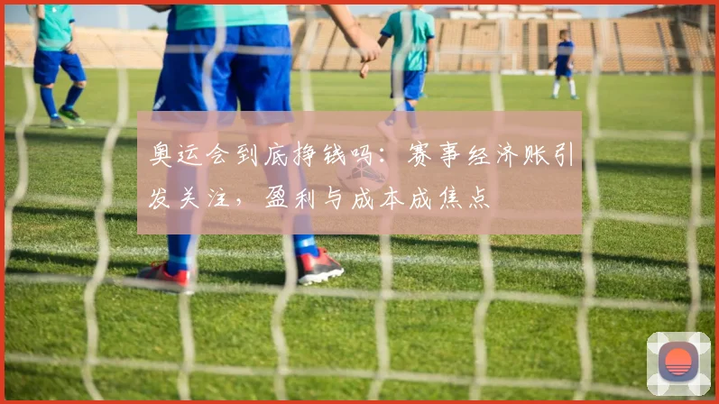 奥运会到底挣钱吗:赛事经济账引发关注,盈利与成本成焦点